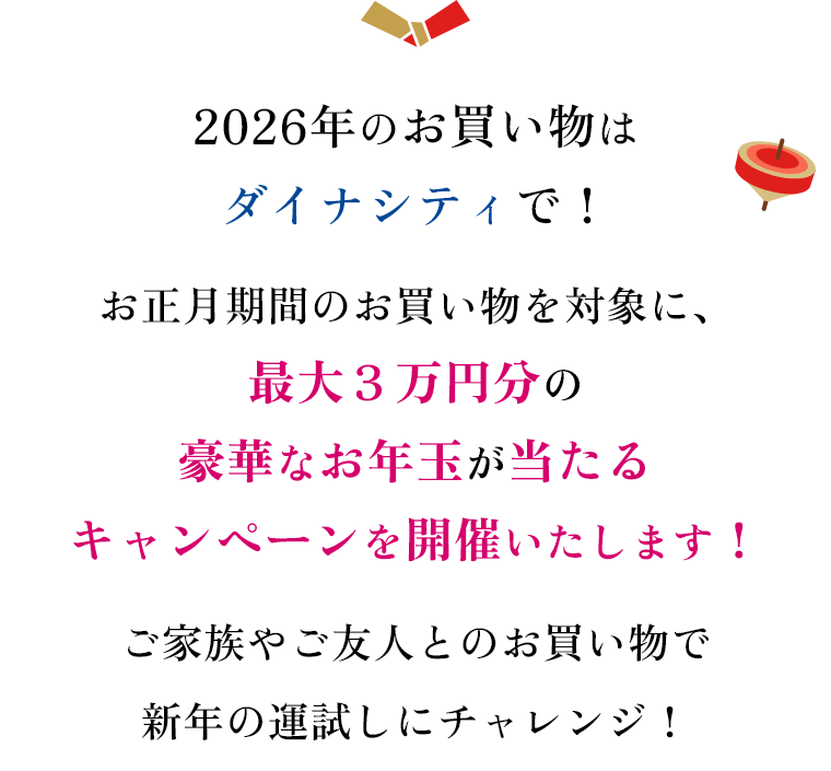 2026年のお買い物はダイナシティで！お正月期間のお買い物を対象に、最大３万円分の豪華なお年玉が当たるキャンペーンを開催いたします！ご家族やご友人とのお買い物で新年の運試しにチャレンジ！