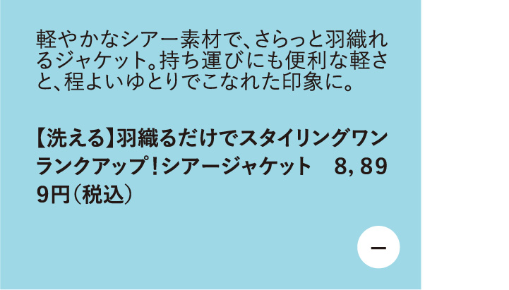 軽やかなシアー素材で、さらっと羽織れるジャケット。持ち運びにも便利な軽さと、程よいゆとりでこなれた印象に。【洗える】羽織るだけでスタイリングワンランクアップ! シアージャケット 8,899円（税込）