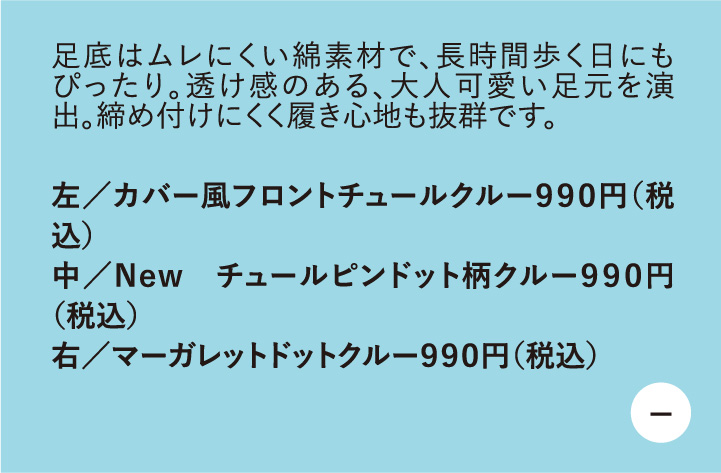 足底はムレにくい綿素材で、長時間歩く日にもぴったり。透け感のある、大人可愛い足元を演出。締め付けにくく履き心地も抜群です。　左/カバー風フロントチュールクルー990円（税込）　中/New チュールピンドット柄クルー990円 （税込）　右/マーガレットドットクル-990円（税込）
