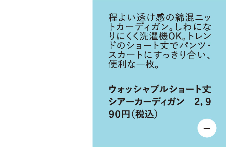 程よい透け感の綿混ニットカーディガン。しわになりにくく洗濯機OK。トレンドのショート丈でパンツ・ スカートにすっきり合い、 便利な一枚。　ウォッシャブルショート丈シアーカーディガン 2,990円（税込）