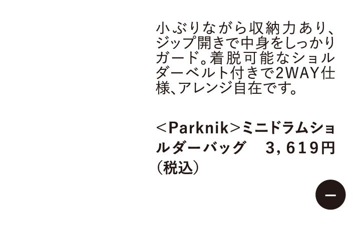 小ぶりながら収納力あり、ジップ開きで中身をしっかりガード。着脱可能なショルダーベルト付きで2WAY仕様、アレンジ自在です。　<Parknik>ミニドラムショルダーバッグ 3,619円 （税込）