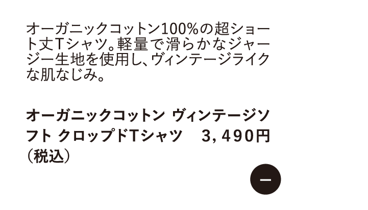 オーガニックコットン100%の超ショート丈Tシャツ。軽量で滑らかなジャージー生地を使用し、ヴィンテージライクな肌なじみ。　オーガニックコットン ヴィンテージソフト クロップドTシャツ 3,490円 （税込）
