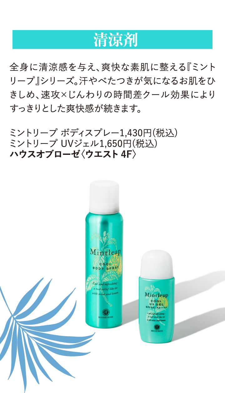 清涼剤 全身に清涼感を与え、爽快な素肌に整える『ミントリープ』シリーズ。汗やべたつきが気になるお肌をひきしめ、速攻×じんわりの時間差クール効果によりすっきりとした爽快感が続きます。 ミントリープ ボディスプレー1,430円(税込) ミントリープ UVジェル1,650円(税込) ハウスオブローゼ〈ウエスト4F〉