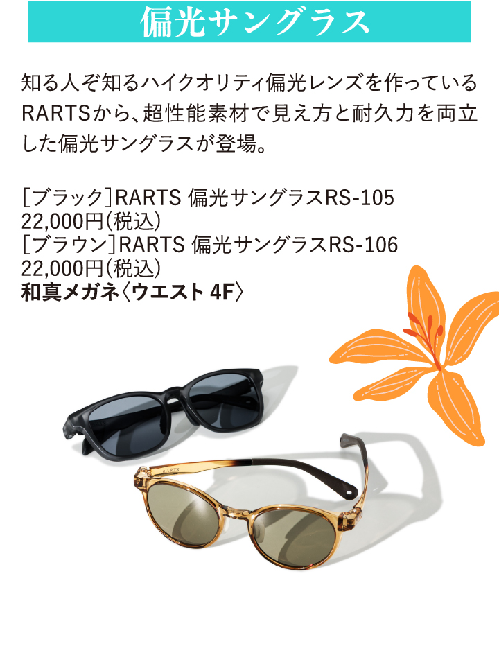偏光サングラス 知る人ぞ知るハイクオリティ偏光レンズを作っているRARTSから、超性能素材で見え方と耐久力を両立した偏光サングラスが登場。 [ブラック]RARTS 偏光サングラスRS-105 22,000円(税込) [ブラウン]RARTS 偏光サングラスRS-106 22,000円(税込) 和真メガネ〈ウエスト4F〉