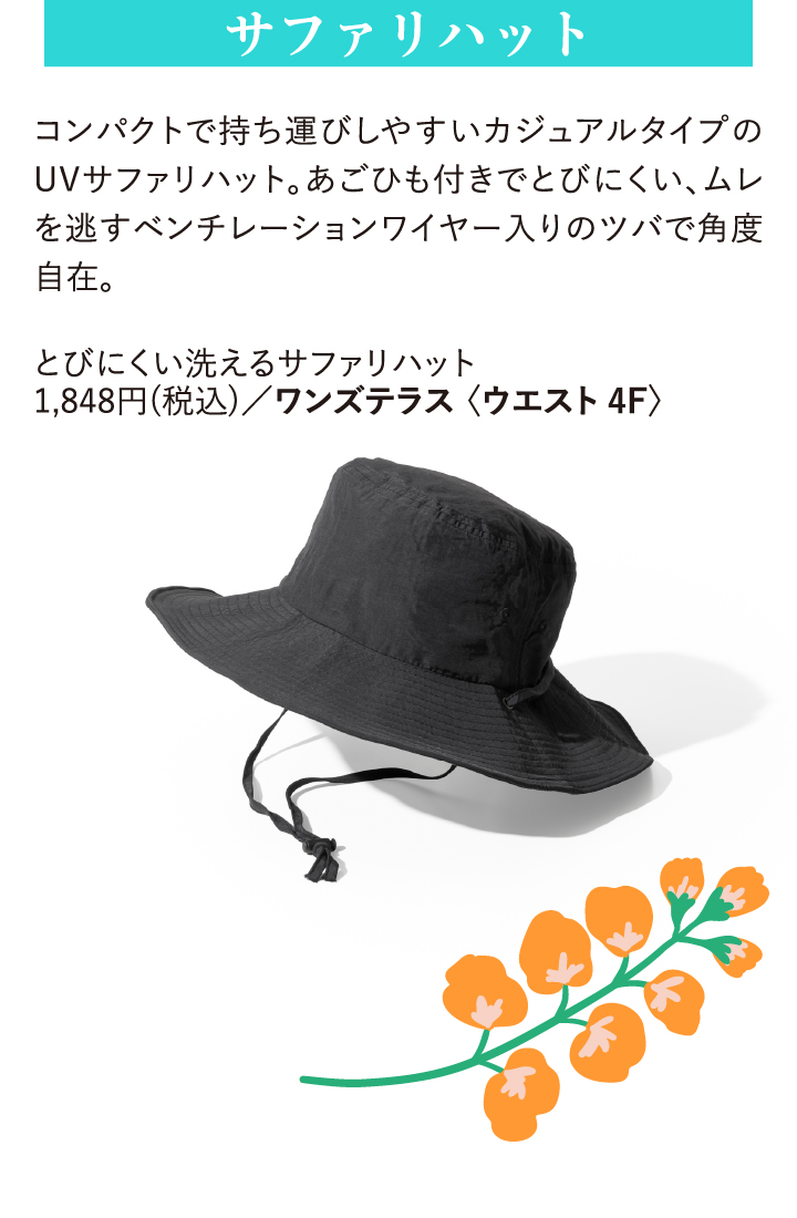 サファリハット コンパクトで持ち運びしやすいカジュアルタイプのUVサファリハット。あごひも付きでとびにくい、ムレを逃すベンチレーションワイヤー入りのツバで角度自在。 とびにくい洗えるサファリハット 1,848円(税込)/ワンズテラス〈ウエスト4F〉