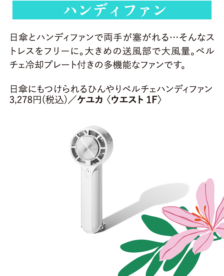 ハンディファン 日傘とハンディファンで両手が塞がれる…そんなストレスをフリーに。大きめの送風部で大風量。ペルチェ冷却プレート付きの多機能なファンです。 日傘にもつけられるひんやりペルチェハンディファン 3,278円(税込)/ケユカ〈ウエスト1F〉
