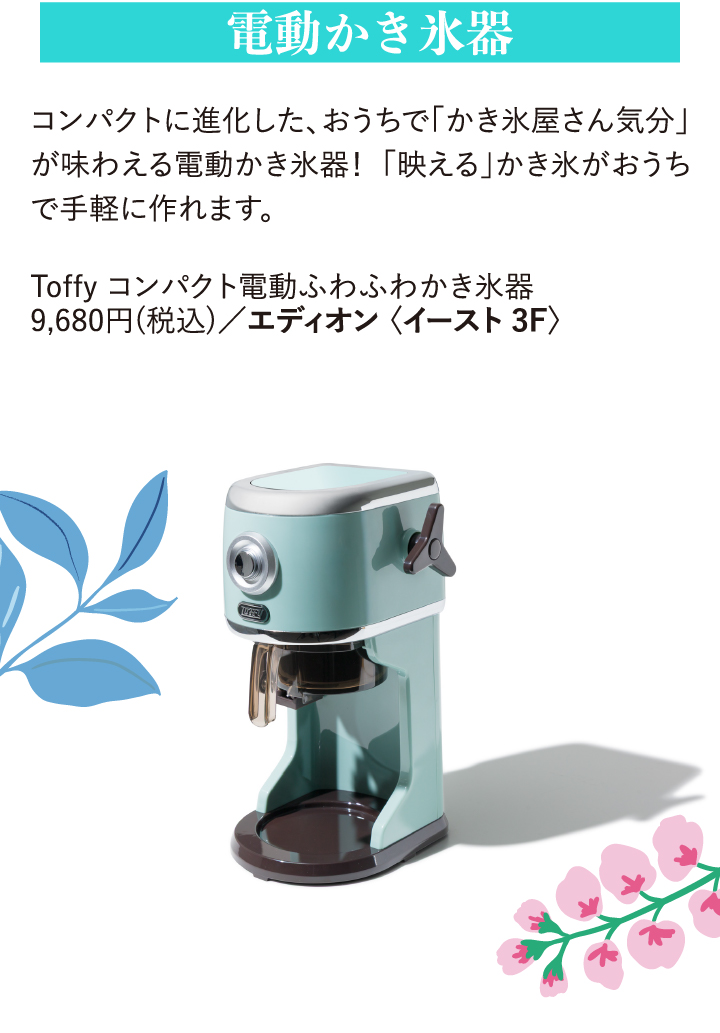 電動ふわふわかき氷器 コンパクトに進化した、おうちで「かき氷屋さん気分」が味わえる電動かき氷器!「映える」かき氷がおうちで手軽に作れます。 Toffy コンパクト電動ふわふわかき氷器 9,680円(税込)/エディオン〈イースト3F〉