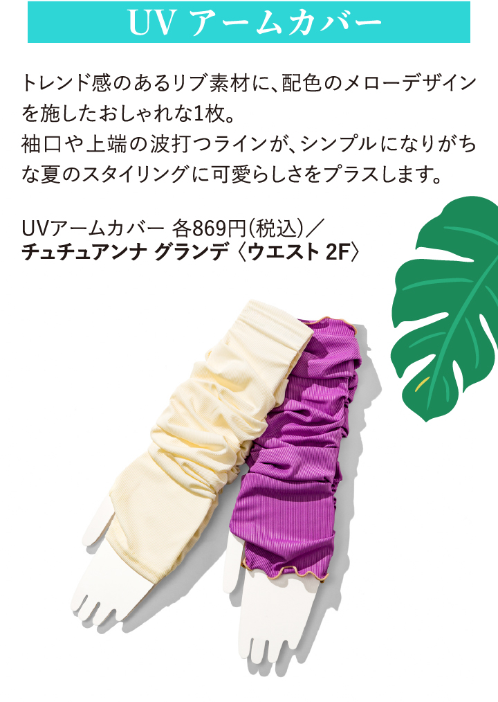 UVアームカバー トレンド感のあるリブ素材に、配色のメローデザインを施したおしゃれな1枚。袖口や上端の波打つラインが、シンプルになりがちな夏のスタイリングに可愛らしさをプラスします。 UVアームカバー869円(税込)/チュチュアンナ グランデ〈ウエスト 2F〉