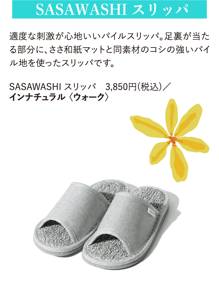 SASAWASHI スリッパ 適度な刺激が心地いいパイルスリッパ。足裏が当たる部分に、ささ和紙マットと同素材のコシの強いパイル地を使ったスリッパです。 SASAWASHI スリッパ 3,850円(税込)/インナチュラル〈ウォーク〉